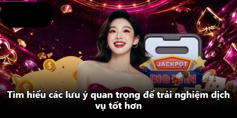 Tìm hiểu các lưu ý quan trọng để trải nghiệm dịch vụ tốt hơn